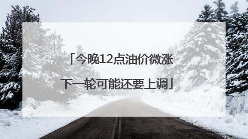 今晚12点油价微涨 下一轮可能还要上调