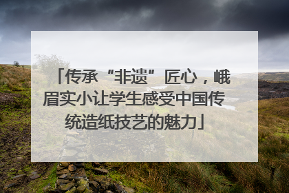传承“非遗”匠心，峨眉实小让学生感受中国传统造纸技艺的魅力