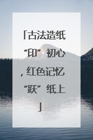古法造纸“印”初心，红色记忆“跃”纸上