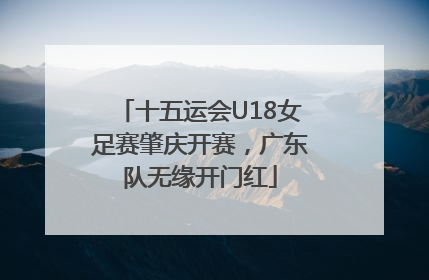十五运会U18女足赛肇庆开赛，广东队无缘开门红