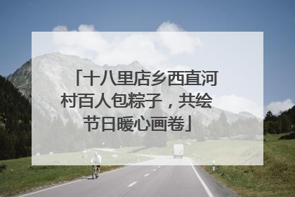 十八里店乡西直河村百人包粽子，共绘节日暖心画卷