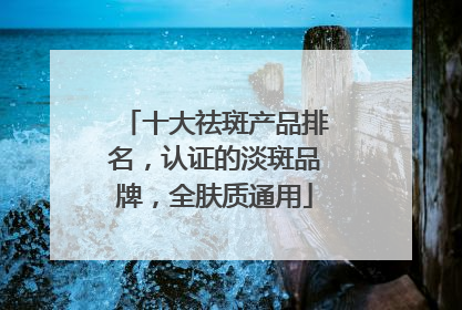 十大祛斑产品排名，认证的淡斑品牌，全肤质通用
