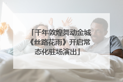 千年敦煌舞动金城《丝路花雨》开启常态化驻场演出