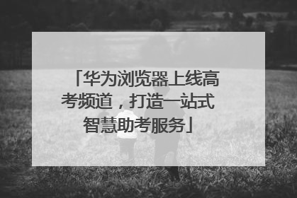 华为浏览器上线高考频道，打造一站式智慧助考服务