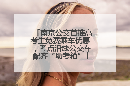南京公交首推高考生免费乘车优惠，考点沿线公交车配齐“助考箱”
