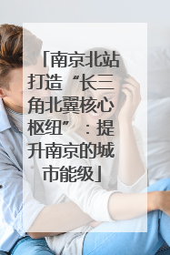 南京北站打造“长三角北翼核心枢纽”：提升南京的城市能级