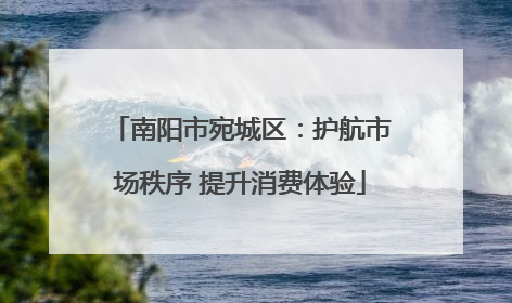 南阳市宛城区：护航市场秩序 提升消费体验