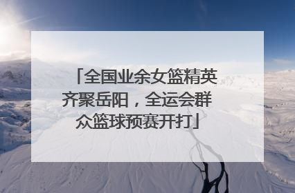 全国业余女篮精英齐聚岳阳，全运会群众篮球预赛开打