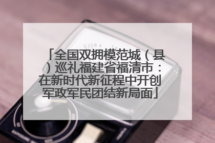 全国双拥模范城（县）巡礼福建省福清市：在新时代新征程中开创军政军民团结新局面