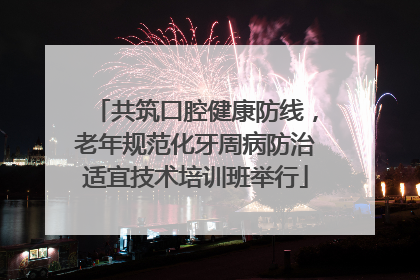 共筑口腔健康防线，老年规范化牙周病防治适宜技术培训班举行