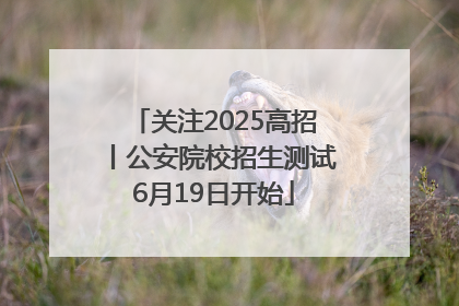 关注2025高招丨公安院校招生测试6月19日开始