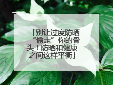 别让过度防晒“偷走”你的骨头！防晒和健康之间这样平衡