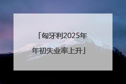 匈牙利2025年年初失业率上升