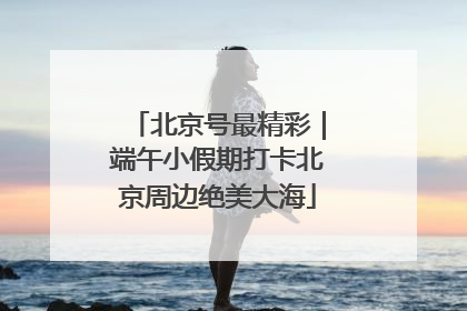 北京号最精彩｜端午小假期打卡北京周边绝美大海