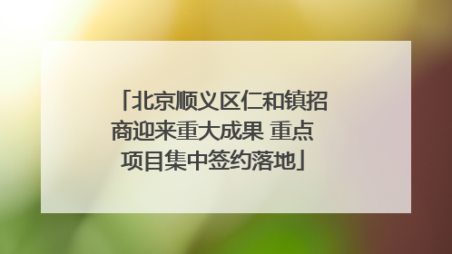 北京顺义区仁和镇招商迎来重大成果 重点项目集中签约落地