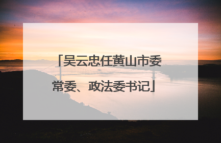 吴云忠任黄山市委常委、政法委书记