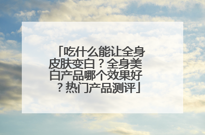 吃什么能让全身皮肤变白？全身美白产品哪个效果好？热门产品测评