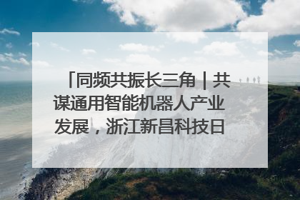 同频共振长三角｜共谋通用智能机器人产业发展，浙江新昌科技日搭建协同创新平台