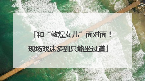 和“敦煌女儿”面对面！现场戏迷多到只能坐过道