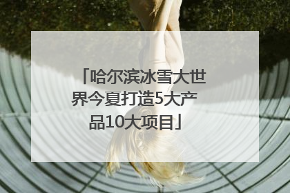 哈尔滨冰雪大世界今夏打造5大产品10大项目
