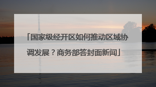 国家级经开区如何推动区域协调发展？商务部答封面新闻