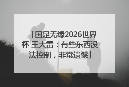 国足无缘2026世界杯 王大雷：有些东西没法控制，非常遗憾