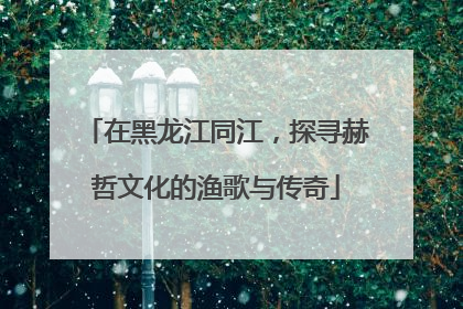 在黑龙江同江，探寻赫哲文化的渔歌与传奇