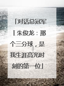 对话总冠军丨朱俊龙：那个三分球，是我生涯高光时刻的第一位