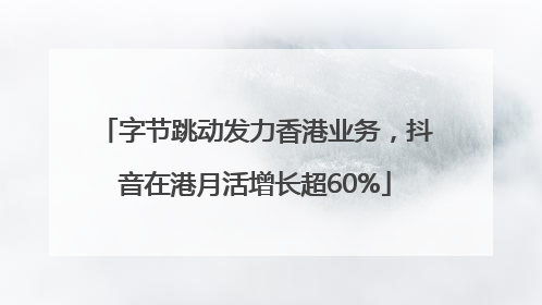 字节跳动发力香港业务，抖音在港月活增长超60%