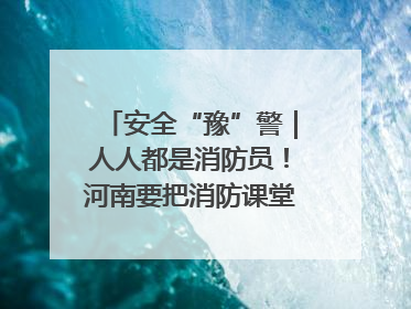 安全“豫”警｜人人都是消防员！河南要把消防课堂搬进社区第一线