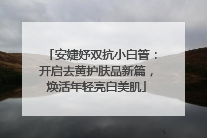 安婕妤双抗小白管：开启去黄护肤品新篇，焕活年轻亮白美肌