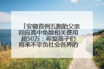 安徽首例五胞胎父亲回应高中免除相关费用超50万：希望孩子们将来不辜负社会各界的帮助与支持