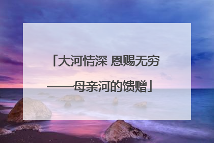 大河情深 恩赐无穷——母亲河的馈赠