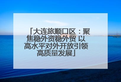 大连旅顺口区：聚焦稳外资稳外贸 以高水平对外开放引领高质量发展
