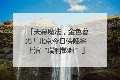 天幕魔法，金色暮光！北京今日傍晚将上演“瑞利散射”