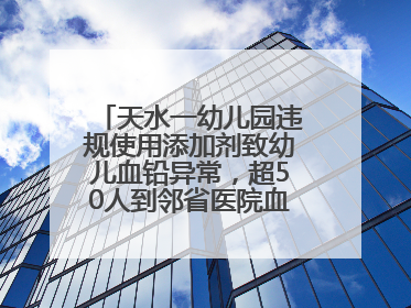 天水一幼儿园违规使用添加剂致幼儿血铅异常，超50人到邻省医院血检，天水派专员到西安协助