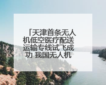 天津首条无人机低空医疗配送运输专线试飞成功 我国无人机相关企业超3.6万家