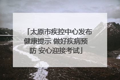 太原市疾控中心发布健康提示 做好疾病预防 安心迎接考试