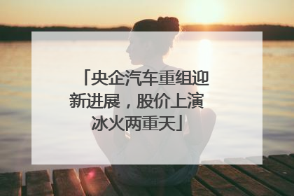 央企汽车重组迎新进展，股价上演冰火两重天