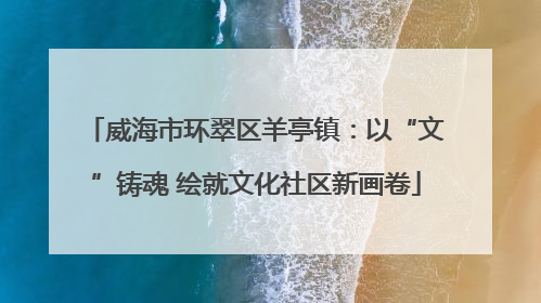 威海市环翠区羊亭镇：以“文”铸魂 绘就文化社区新画卷