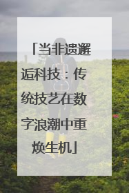 当非遗邂逅科技：传统技艺在数字浪潮中重焕生机