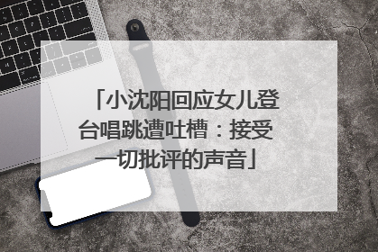 小沈阳回应女儿登台唱跳遭吐槽：接受一切批评的声音