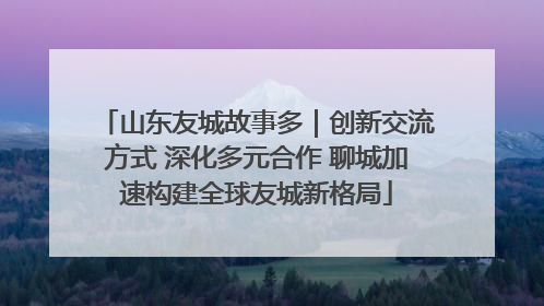 山东友城故事多｜创新交流方式 深化多元合作 聊城加速构建全球友城新格局