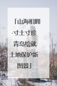 山海相拥·寸土寸珍 青岛绘就土地保护新图景