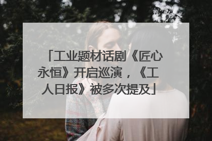 工业题材话剧《匠心永恒》开启巡演，《工人日报》被多次提及