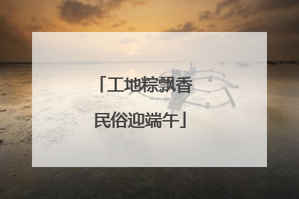 工地粽飘香 民俗迎端午
