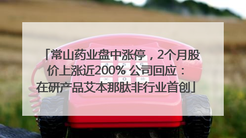 常山药业盘中涨停，2个月股价上涨近200% 公司回应：在研产品艾本那肽非行业首创
