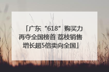 广东“618”购买力再夺全国榜首 荔枝销售增长超5倍卖向全国