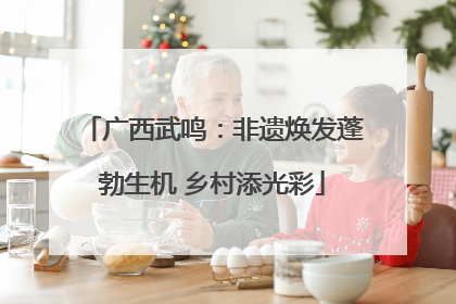 广西武鸣：非遗焕发蓬勃生机 乡村添光彩