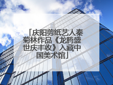 庆阳剪纸艺人秦菊林作品《龙腾盛世庆丰收》入藏中国美术馆